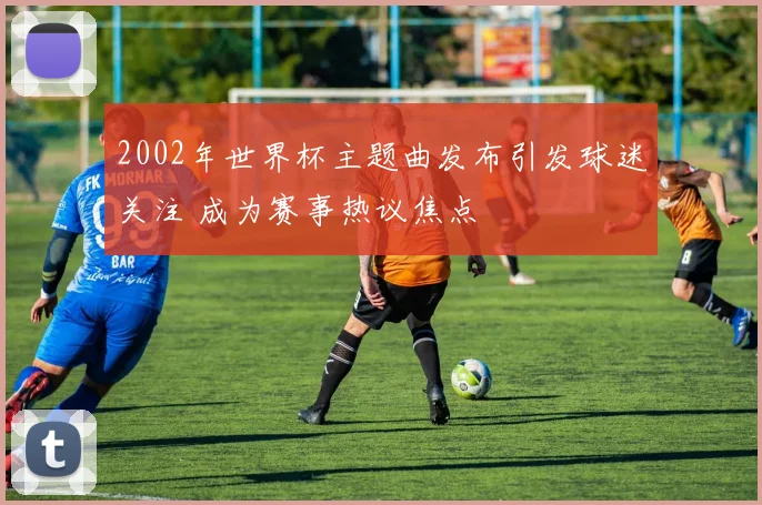2002年世界杯主题曲发布引发球迷关注 成为赛事热议焦点