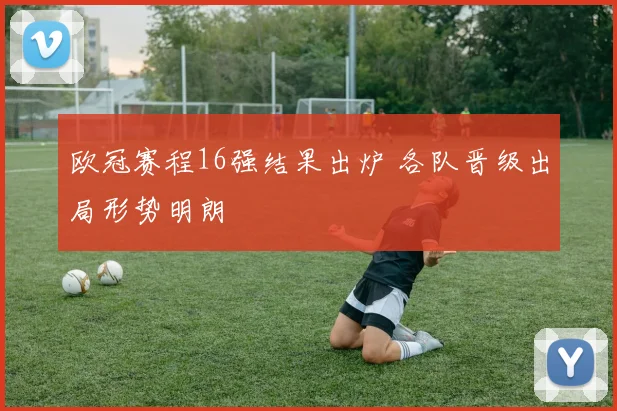 欧冠赛程16强结果出炉 各队晋级出局形势明朗