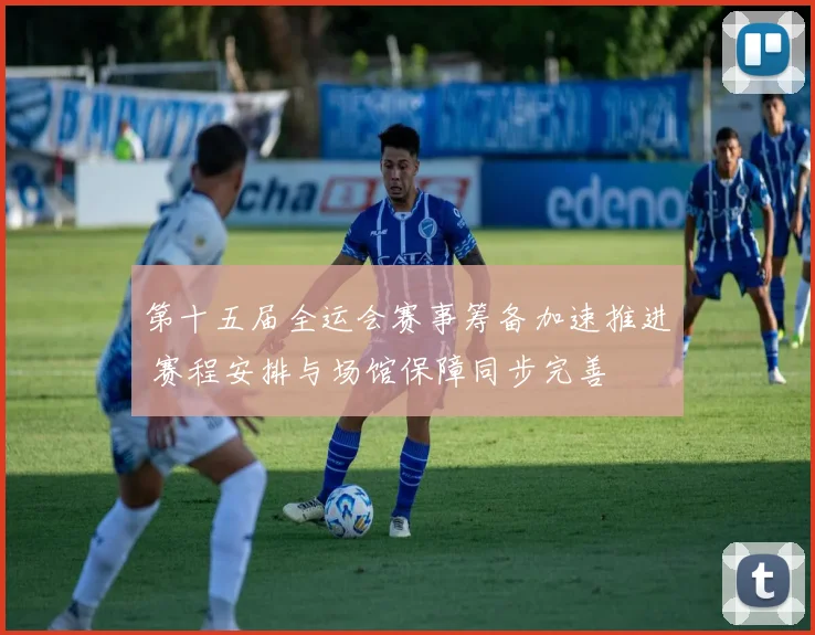 第十五届全运会赛事筹备加速推进 赛程安排与场馆保障同步完善