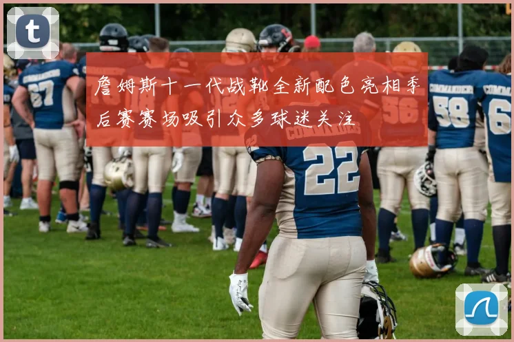 詹姆斯十一代战靴全新配色亮相季后赛赛场吸引众多球迷关注