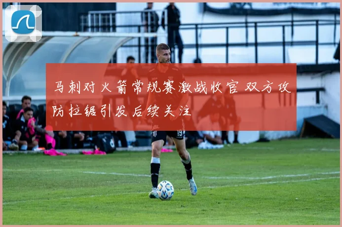 马刺对火箭常规赛激战收官 双方攻防拉锯引发后续关注
