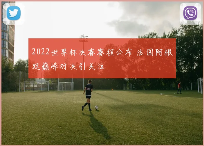 2022世界杯决赛赛程公布 法国阿根廷巅峰对决引关注