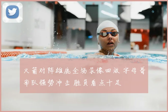 火箭对阵雄鹿全场录像回放 字母哥率队强势冲击 胜负看点十足