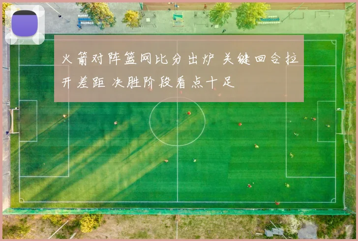 火箭对阵篮网比分出炉 关键回合拉开差距 决胜阶段看点十足