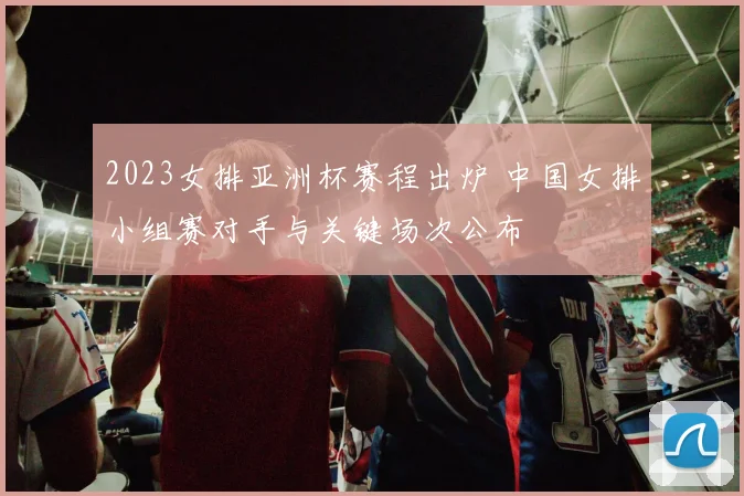 2023女排亚洲杯赛程出炉 中国女排小组赛对手与关键场次公布