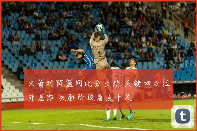 火箭对阵篮网比分出炉 关键回合拉开差距 决胜阶段看点十足