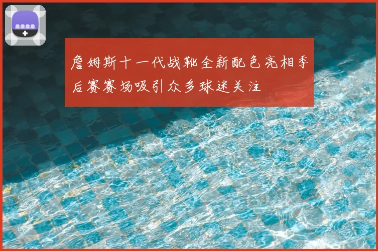 詹姆斯十一代战靴全新配色亮相季后赛赛场吸引众多球迷关注